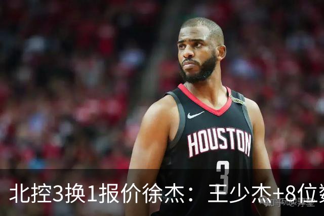 北控3换1报价徐杰：王少杰+8位数培养费+潜力新秀，承诺多年D类顶薪续约